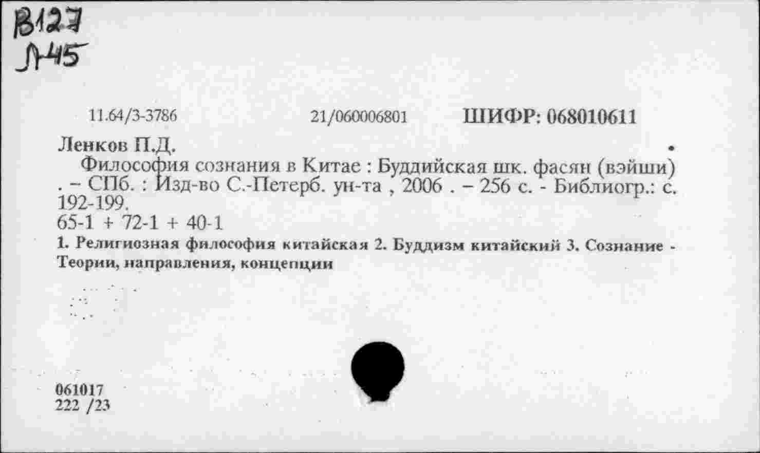 ﻿_(Н5'
11.64/3-3786	21/060006801 ШИФР: 068010611
Ленков П.Д.
Философия сознания в Китае : Буддийская шк. фасян (вэйши) . - СПб. : Изд-во С.-Петерб. ун-та , 2006 . - 256 с. - Библиогр.: с. 192-199.	Р
65-1 + 72-1 + 40-1
1. Религиозная философия китайская 2. Буддизм китайский 3. Сознание -Теории, направления, концепции
061017
222 /23